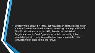 • Einstein wrote about it in 1917, but way back in 1898, science-fiction
author HG Wells described a familiar-sounding ‗heat-ray‘ in War Of
The Worlds. What‘s more, in 1925, Russian writer Mikhail
Bulgakov wrote, in Fatal Eggs, about an intense red light that
stimulated growth – long before the first experiments into X bio-
stimulation took place in the late 1960s.
 