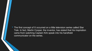 • The first concept of X occurred on a little television series called Star
Trek. In fact, Martin Cooper, the inventor, has stated that his inspiration
came from watching Captain Kirk speak into his handheld
communicator on the series.
 