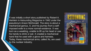 • X was initially a short story published by Robert A.
Heinlein in Astounding Magazine in 1942 under the
pseudonym Anson McDonald. The story is about a
mechanical genius, X, and his journey from a self-
imposed exile to a more normal existence. X was
born as a weakling, unable to lift up his head or use
his hands to drink or eat. X created a mechanical
hand that he used with a glove and harness.
Today, these mechanical arms, called Xs, are used
by the nuclear industry.
 