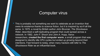 Computer virus
• This is probably not something we want to celebrate as an invention that
owes its existence thanks to science fiction, but it is inspired by sci-fi all the
same. In 1975, a novel by British author John Brunner, The Shockwave
Rider, described a self-replicating program that could spread across a
network. In 1982, John F. Shoch and John A. Hupp, Xerox
researchers, created the first computer worm, a small program that was
designed to identify idle CPU cycles but ended up growing beyond their
intentions. Fast forward to today, when many hackers still refer to The
Shockwave Rider as an influential book.
 