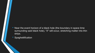 • Near the event horizon of a black hole (the boundary in space time
surrounding said black hole), ―X" will occur, stretching matter into thin
strips.
• Spaghettification
 