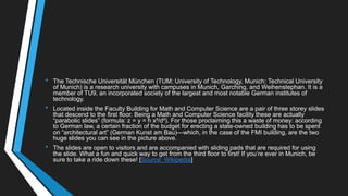 • The Technische Universität München (TUM; University of Technology, Munich; Technical University
of Munich) is a research university with campuses in Munich, Garching, and Weihenstephan. It is a
member of TU9, an incorporated society of the largest and most notable German institutes of
technology.
• Located inside the Faculty Building for Math and Computer Science are a pair of three storey slides
that descend to the first floor. Being a Math and Computer Science facility these are actually
―parabolic slides‖ (formula: z = y = h x²/d²). For those proclaiming this a waste of money: according
to German law, a certain fraction of the budget for erecting a state-owned building has to be spent
on ―architectural art‖ (German Kunst am Bau)—which, in the case of the FMI building, are the two
huge slides you can see in the picture above.
• The slides are open to visitors and are accompanied with sliding pads that are required for using
the slide. What a fun and quick way to get from the third floor to first! If you‘re ever in Munich, be
sure to take a ride down these! [Source: Wikipedia]
 