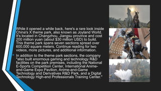 • While it opened a while back, here's a rare look inside
China's X theme park, also known as Joyland World.
It's located in Changzhou, Jiangsu province and cost
200 million yuan (about $30 million USD) to build.
This theme park spans seven sections spread over
600,000 square meters. Continue reading for two
videos, more pictures, and additional information.
• In addition to the theme park sections, the company
"also built enormous gaming and technology R&D
facilities on the park premises, including the National
E-Sports Competition Center, International Anime-
and-Game Expo Pavilion, Anime-and-Game
Technology and Derivatives R&D Park, and a Digital
Technology High-end Professionals Training Center."
 