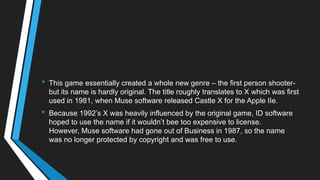 • This game essentially created a whole new genre – the first person shooter-
but its name is hardly original. The title roughly translates to X which was first
used in 1981, when Muse software released Castle X for the Apple IIe.
• Because 1992‘s X was heavily influenced by the original game, ID software
hoped to use the name if it wouldn‘t bee too expensive to license.
However, Muse software had gone out of Business in 1987, so the name
was no longer protected by copyright and was free to use.
 