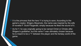 • X is the princess that the hero Y is trying to save. According to the
game‘s creator, Shigeru Miyamoto, the name was inspired by the wife
of novelist F. Scott Fitzgerald, simply because he liked the sound of it.
• As for Y, he was originally going to be named Christ or Christo after
Shigeru‘s godfather, but the name Y was ultimately chosen because
he is meant to be a ‗Y‘ between the player and the fantasy world of the
game.
 