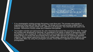 • X is a photographic printing process that gives a cyan-blue print. The process was popular in
engineering circles well into the 20th century. The simple and low-cost process enabled them to
produce large-scale copies of their work, referred to as blueprints. Two chemicals are used in the
process - Ammonium iron(III) citrate and Potassium ferricyanide.
• The English scientist and astronomer Sir John Herschel discovered this procedure in 1842. Though
the process was developed by Herschel, he considered it as mainly a means of reproducing notes
and diagrams, as in blueprints. It was Anna Atkins who brought this to photography. She created a
limited series of X books that documented ferns and other plant life from her extensive seaweed
collection. Atkins placed specimens directly onto coated paper, allowing the action of light to create
a sillhouette effect. By using this photogram process, Anna Atkins is regarded as the first female
photographer.
 