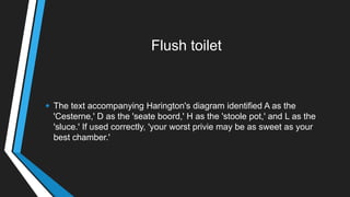 Flush toilet
• The text accompanying Harington's diagram identified A as the
'Cesterne,' D as the 'seate boord,' H as the 'stoole pot,' and L as the
'sluce.' If used correctly, 'your worst privie may be as sweet as your
best chamber.'
 