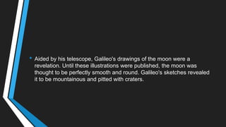 • Aided by his telescope, Galileo's drawings of the moon were a
revelation. Until these illustrations were published, the moon was
thought to be perfectly smooth and round. Galileo's sketches revealed
it to be mountainous and pitted with craters.
 