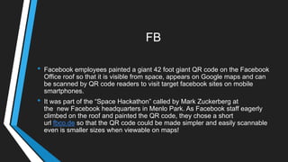 FB
• Facebook employees painted a giant 42 foot giant QR code on the Facebook
Office roof so that it is visible from space, appears on Google maps and can
be scanned by QR code readers to visit target facebook sites on mobile
smartphones.
• It was part of the ―Space Hackathon‖ called by Mark Zuckerberg at
the new Facebook headquarters in Menlo Park. As Facebook staff eagerly
climbed on the roof and painted the QR code, they chose a short
url fbco.de so that the QR code could be made simpler and easily scannable
even is smaller sizes when viewable on maps!
 