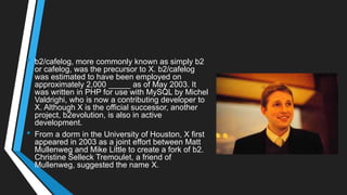 • b2/cafelog, more commonly known as simply b2
or cafelog, was the precursor to X. b2/cafelog
was estimated to have been employed on
approximately 2,000 _____ as of May 2003. It
was written in PHP for use with MySQL by Michel
Valdrighi, who is now a contributing developer to
X. Although X is the official successor, another
project, b2evolution, is also in active
development.
• From a dorm in the University of Houston, X first
appeared in 2003 as a joint effort between Matt
Mullenweg and Mike Little to create a fork of b2.
Christine Selleck Tremoulet, a friend of
Mullenweg, suggested the name X.
 