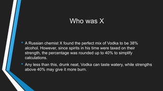 Who was X
• A Russian chemist X found the perfect mix of Vodka to be 38%
alcohol. However, since spirits in his time were taxed on their
strength, the percentage was rounded up to 40% to simplify
calculations.
• Any less than this, drunk neat, Vodka can taste watery, while strengths
above 40% may give it more burn.
 
