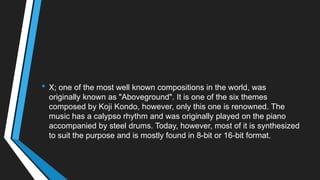 • X; one of the most well known compositions in the world, was
originally known as "Aboveground". It is one of the six themes
composed by Koji Kondo, however, only this one is renowned. The
music has a calypso rhythm and was originally played on the piano
accompanied by steel drums. Today, however, most of it is synthesized
to suit the purpose and is mostly found in 8-bit or 16-bit format.
 