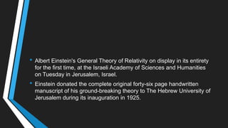 • Albert Einstein's General Theory of Relativity on display in its entirety
for the first time, at the Israeli Academy of Sciences and Humanities
on Tuesday in Jerusalem, Israel.
• Einstein donated the complete original forty-six page handwritten
manuscript of his ground-breaking theory to The Hebrew University of
Jerusalem during its inauguration in 1925.
 