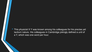 • This physicist X Y was known among his colleagues for his precise yet
taciturn nature. His colleagues in Cambridge jokingly defined a unit of
a Y, which was one word per hour.
 
