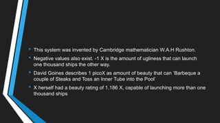 • This system was invented by Cambridge mathematician W.A.H Rushton.
• Negative values also exist. -1 X is the amount of ugliness that can launch
one thousand ships the other way.
• David Goines describes 1 picoX as amount of beauty that can ‗Barbeque a
couple of Steaks and Toss an Inner Tube into the Pool‘
• X herself had a beauty rating of 1.186 X, capable of launching more than one
thousand ships
 