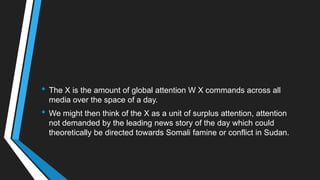 • The X is the amount of global attention W X commands across all
media over the space of a day.
• We might then think of the X as a unit of surplus attention, attention
not demanded by the leading news story of the day which could
theoretically be directed towards Somali famine or conflict in Sudan.
 