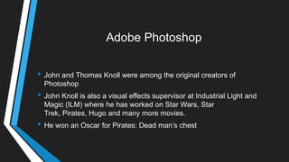 Adobe Photoshop
• John and Thomas Knoll were among the original creators of
Photoshop
• John Knoll is also a visual effects supervisor at Industrial Light and
Magic (ILM) where he has worked on Star Wars, Star
Trek, Pirates, Hugo and many more movies.
• He won an Oscar for Pirates: Dead man‘s chest
 