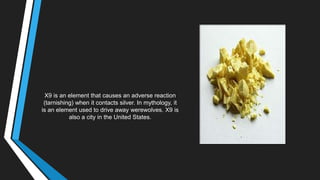 X9 is an element that causes an adverse reaction
(tarnishing) when it contacts silver. In mythology, it
is an element used to drive away werewolves. X9 is
also a city in the United States.
 