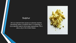 Sulphur
X9 is an element that causes an adverse reaction
(tarnishing) when it contacts silver. In mythology, it
is an element used to drive away werewolves. X9 is
also a city in the United States.
 