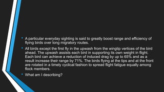 • A particular everyday sighting is said to greatly boost range and efficiency of
flying birds over long migratory routes.
• All birds except the first fly in the upwash from the wingtip vertices of the bird
ahead. The upwash assists each bird in supporting its own weight in flight.
Each bird can achieve a reduction of induced drag by up to 65% and as a
result increase their range by 71%. The birds flying at the tips and at the front
are rotated in a timely cyclical fashion to spread flight fatigue equally among
flock members.
• What am I describing?
 