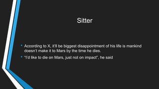 Sitter
• According to X, it‘ll be biggest disappointment of his life is mankind
doesn‘t make it to Mars by the time he dies.
• ―I‘d like to die on Mars, just not on impact‖, he said
 