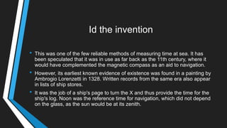 Id the invention
• This was one of the few reliable methods of measuring time at sea. It has
been speculated that it was in use as far back as the 11th century, where it
would have complemented the magnetic compass as an aid to navigation.
• However, its earliest known evidence of existence was found in a painting by
Ambrogio Lorenzetti in 1328. Written records from the same era also appear
in lists of ship stores.
• It was the job of a ship's page to turn the X and thus provide the time for the
ship's log. Noon was the reference time for navigation, which did not depend
on the glass, as the sun would be at its zenith.
 