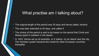 What practise am I talking about?
• The original length of this period was 30 days and hence called, trentina
• This was later extended to 40 days, and called X
• The choice of this period is said to be based on the period that Christ and
Moses spent in isolation in the desert.
• In 1423, Venice set up its lazaretto, or X station, on an island near the city.
The Venetian system became the model for other European countries
thereafter.
 
