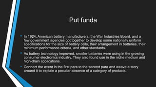 Put funda
• In 1924, American battery manufacturers, the War Industries Board, and a
few government agencies got together to develop some nationally uniform
specifications for the size of battery cells, their arrangement in batteries, their
minimum performance criteria, and other standards.
• As battery technology improved, smaller batteries were using in the growing
consumer electronics industry. They also found use in the niche medium and
high-drain applications.
• Connect the event in the first para to the second para and weave a story
around it to explain a peculiar absence of a category of products.
 