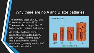 Why there are no A and B size batteries
• The standard sizes of A,B,C and
D were introduced in 1924.
There was also a larger "No. 6"
battery which retained that name.
• As smaller batteries came
along, they were added as AA
and AAA size. The mid-size A
and B simply didn't have a
market and gradually went out of
production worldwide.
 