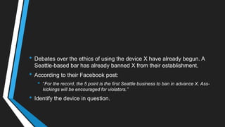 • Debates over the ethics of using the device X have already begun. A
Seattle-based bar has already banned X from their establishment.
• According to their Facebook post:
• ―For the record, the 5 point is the first Seattle business to ban in advance X. Ass-
kickings will be encouraged for violators.”
• Identify the device in question.
 