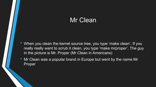 Mr Clean
• When you clean the kernel source tree, you type ‗make clean‘. If you
really really want to scrub it clean, you type ‗make mrproper‘. The guy
in the picture is Mr. Proper (Mr Clean in Americans)
• Mr Clean was a popular brand in Europe but went by the name Mr
Proper
 