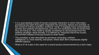 • X is a post-desktop model of human-computer interaction in which information
processing has been thoroughly integrated into everyday objects and activities. In
the course of ordinary activities, someone "using" X engages many computational
devices and systems simultaneously, and may not necessarily even be aware that
they are doing so. This model is usually considered an advancement from the
desktop paradigm. More formally, X is defined as "machines that fit the human
environment instead of forcing humans to enter theirs."
• This paradigm is also described as pervasive computing, ambient
intelligence, or, more recently, everyware, where each term emphasizes slightly
different aspects.
• What is X? Is it also in the news for a recent product announcement by a tech major.
 