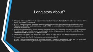 Long story about?
• The story dates back 130 years, to a period known as the Bone wars. Named after the bitter feud between Yale‘s
Marsh and Cope of Philadelphia.
• In 1877, Marsh discovered the partial skeleton of a long necked long tailed herbivorous dinosaur he dubbed
Apatosaurus. Since the fossil was missing a skull, in 1883 he borrowed a skull from a Camarasaurus in his
published reconstruction.
• A few years later he found a second skeleton believed to belong to a completely new dinosaur which he named
X. However this was in reality, a more complete adult version of Apatosaurus. In his rush to outdo Cope, he
carelessly mistook the dinosaur for something new.
• The mistake was spotted only in 1903, the name X lived on in pop culture and children literature everywhere.
• X means ‗thunder lizard‘ while Apatosaurus means ‗deceptive lizard‘.
• In 1989, US post office released a set of stamps featuring X instead of Apatosaurus. There was a lot of backlash
from the scientific community for fostering scientific illiteracy by promoting the obsolete X.
 