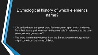 Etymological history of which element‘s
name?
• X is derived from the greek word for blue-green spar, which is derived
from Prakrit and pali terms for ‗to become pale‘ in reference to the pale
semi-precious gemstone Y
• The word is ultimately derived from the Sanskrit word vaidurya which
might come from the name of Belur.
 