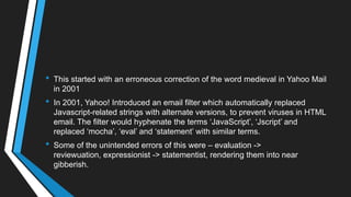 • This started with an erroneous correction of the word medieval in Yahoo Mail
in 2001
• In 2001, Yahoo! Introduced an email filter which automatically replaced
Javascript-related strings with alternate versions, to prevent viruses in HTML
email. The filter would hyphenate the terms ‗JavaScript‘, ‗Jscript‘ and
replaced ‗mocha‘, ‗eval‘ and ‗statement‘ with similar terms.
• Some of the unintended errors of this were – evaluation ->
reviewuation, expressionist -> statementist, rendering them into near
gibberish.
 