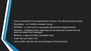 • Known primarily for his breakthrough invention. His other products include:
• Mouseless – an invisible computer mouse
• SPARSH – a novel way to copy-paste data between digital devices
• Quickies – intelligent sticky notes that can be searched, located and can
send reminders and messages
• Blinkbot - a gaze and blink controlled robot
• a pen that can draw in 3D
• and a public map that can act as Google of physical world
 