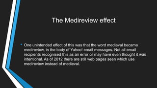 The Medireview effect
• One unintended effect of this was that the word medieval became
medireview, in the body of Yahoo! email messages. Not all email
recipients recognised this as an error or may have even thought it was
intentional. As of 2012 there are still web pages seen which use
medireview instead of medieval.
 