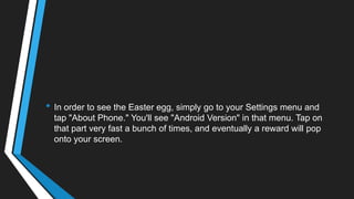 • In order to see the Easter egg, simply go to your Settings menu and
tap "About Phone." You'll see "Android Version" in that menu. Tap on
that part very fast a bunch of times, and eventually a reward will pop
onto your screen.
 