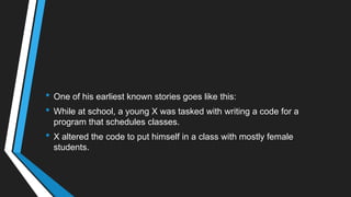 • One of his earliest known stories goes like this:
• While at school, a young X was tasked with writing a code for a
program that schedules classes.
• X altered the code to put himself in a class with mostly female
students.
 