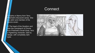 Connect
1) Gytha or Nanny from Terry
Pratchett's Discworld series. She
is a witch and member of the
Lancre coven.
2) The head of the Quisition and
later the Cenobiarch of Omnia
from Pratchett‘s Small Gods. He's
a frightening character, bald by
design, with completely dark
eyes.
 