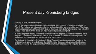 Present day Kronisberg bridges
• The city is now named Kalingrad
• Two of the seven original bridges did not survive the bombing of Königsberg in World
War II. Two others were later demolished and replaced by a modern highway. The three
other bridges remain, although only two of them are from Euler's time (one was rebuilt in
1935). Thus, as of 2000, there are now five bridges in Kaliningrad.
• In terms of graph theory, two of the nodes now have degree 2, and the other two have
degree 3. Therefore, an Eulerian path is now possible, but since it must begin on one
island and end on the other, it is impractical for tourists.
• Canterbury University in Christchurch, New Zealand, has incorporated a model of the
bridges into a grass area between the old Physical Sciences Library and the Erskine
Building, housing the Departments of Mathematics, Statistics and Computer Science.
 