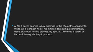 • At 16, X saved pennies to buy materials for his chemistry experiments.
While still a teenager, he set his mind on developing a commercially
viable aluminum refining process. By age 25, X received a patent on
his revolutionary electrolytic process.
 