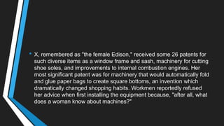 • X, remembered as "the female Edison," received some 26 patents for
such diverse items as a window frame and sash, machinery for cutting
shoe soles, and improvements to internal combustion engines. Her
most significant patent was for machinery that would automatically fold
and glue paper bags to create square bottoms, an invention which
dramatically changed shopping habits. Workmen reportedly refused
her advice when first installing the equipment because, "after all, what
does a woman know about machines?"
 