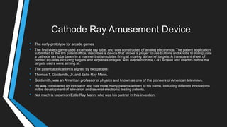 Cathode Ray Amusement Device
• The early-prototype for arcade games
• The first video game used a cathode ray tube, and was constructed of analog electronics. The patent application
submitted to the US patent office, describes a device that allows a player to use buttons and knobs to manipulate
a cathode ray tube beam in a manner that simulates firing at moving ‗airborne‘ targets. A transparent sheet of
printed squares including targets and airplanes images, was overlaid on the CRT screen and used to define the
targets users were aiming at.
• The patent application is signed by two people:
• Thomas T. Goldsmith, Jr. and Estle Ray Mann.
• Goldsmith, was an American professor of physics and known as one of the pioneers of American television.
• He was considered an innovator and has more many patents written to his name, including different innovations
in the development of television and several electronic testing patents.
• Not much is known on Estle Ray Mann, who was his partner in this invention.
 