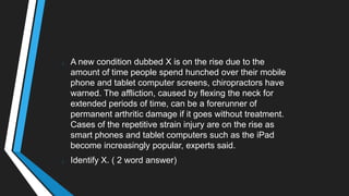 A new condition dubbed X is on the rise due to the
amount of time people spend hunched over their mobile
phone and tablet computer screens, chiropractors have
warned. The affliction, caused by flexing the neck for
extended periods of time, can be a forerunner of
permanent arthritic damage if it goes without treatment.
Cases of the repetitive strain injury are on the rise as
smart phones and tablet computers such as the iPad
become increasingly popular, experts said.
Identify X. ( 2 word answer)
 