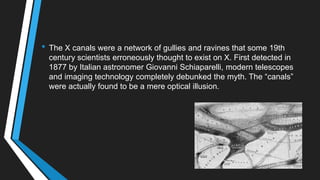 • The X canals were a network of gullies and ravines that some 19th
century scientists erroneously thought to exist on X. First detected in
1877 by Italian astronomer Giovanni Schiaparelli, modern telescopes
and imaging technology completely debunked the myth. The ―canals‖
were actually found to be a mere optical illusion.
 