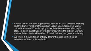 • A small planet that was supposed to exist in an orbit between Mercury
and the Sun, French mathematician Urbain Jean Joseph Le Verrier
coined the name ―X‖ while trying to explain the nature of Mercury‘s
orbit. No such planet was ever discovered, while the orbit of Mercury
was explained in detail by Albert Einstein‘s theory of general relativity.
• We know it though for an entirely different reason in the field of
entertainment and science fiction
 