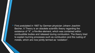 • First postulated in 1667 by German physician Johann Joachim
Becher, X Theory is an obsolete scientific theory regarding the
existence of ―X‖, a fire-like element, which was contained within
combustible bodies and released during combustion. The theory tried
to explain burning processes such as combustion and the rusting of
metals, which are now jointly termed as ―oxidation‖.
 