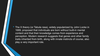 • The X theory (or Tabula rasa), widely popularized by John Locke in
1689, proposed that individuals are born without built-in mental
content and that their knowledge comes from experience and
perception. Modern research suggests that genes and other family
traits inherited from birth, along with innate instincts of course, also
play a very important role.
 
