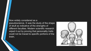 • Now widely considered as a
pseudoscience, X was the study of the shape
of skull as indicative of the strengths of
different faculties. Modern scientific research
wiped it out by proving that personality traits
could not be traced to specific portions of the
brain.
 